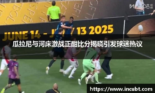 瓜拉尼与河床激战正酣比分揭晓引发球迷热议
